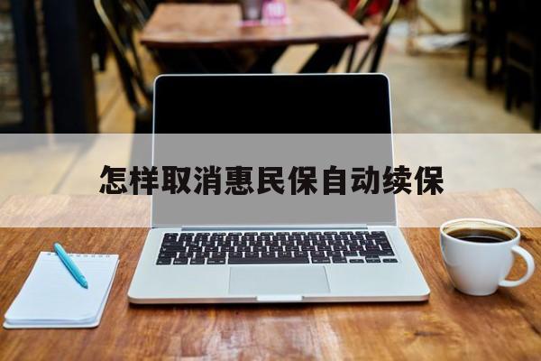 最新怎样取消惠民保自动续保方法分析(最方便真实的瑞安怎样取消惠民保自动续保业务方法)