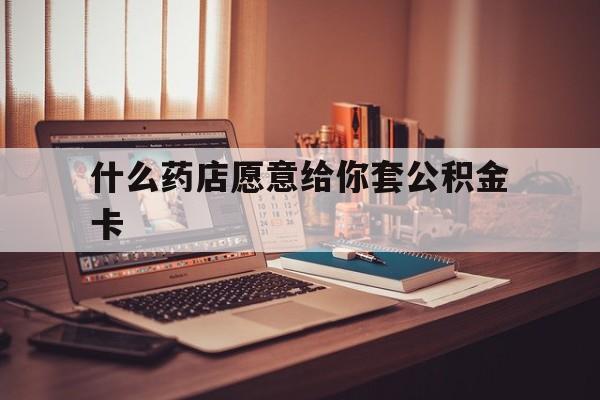 最新什么药店愿意给你套公积金卡方法分析(最方便真实的瑞安什么药店愿意给你套公积金卡的钱方法)