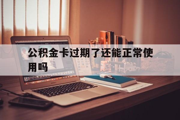 最新公积金卡过期了还能正常使用吗方法分析(最方便真实的瑞安公积金卡过期了钱还打得上来不?方法)